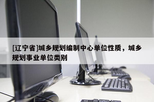 [辽宁省]城乡规划编制中心单位性质，城乡规划事业单位类别
