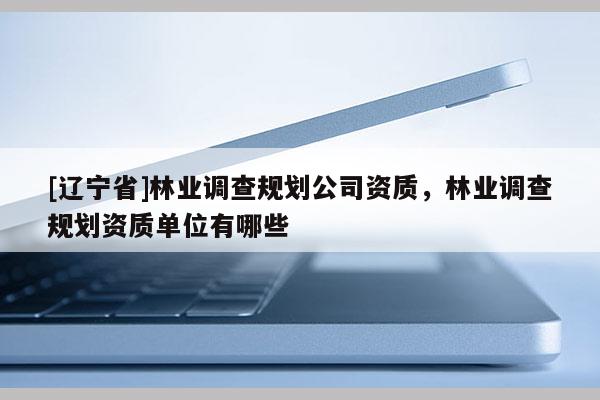 [辽宁省]林业调查规划公司资质，林业调查规划资质单位有哪些