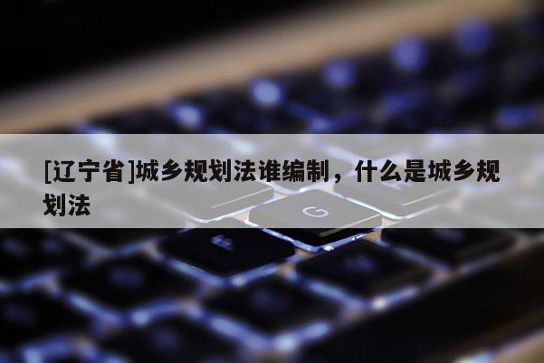[辽宁省]城乡规划法谁编制，什么是城乡规划法