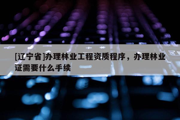 [辽宁省]办理林业工程资质程序，办理林业证需要什么手续