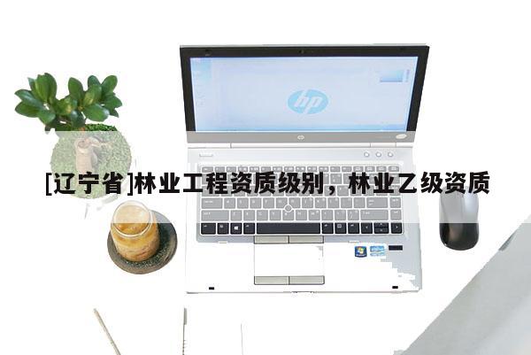 [辽宁省]林业工程资质级别，林业乙级资质