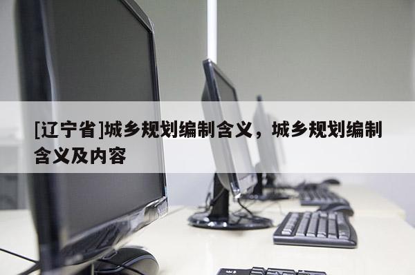 [辽宁省]城乡规划编制含义，城乡规划编制含义及内容
