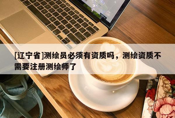 [辽宁省]测绘员必须有资质吗，测绘资质不需要注册测绘师了