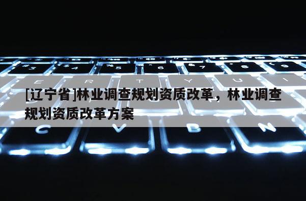 [辽宁省]林业调查规划资质改革，林业调查规划资质改革方案