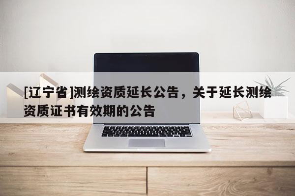 [辽宁省]测绘资质延长公告，关于延长测绘资质证书有效期的公告