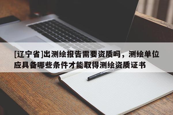 [辽宁省]出测绘报告需要资质吗，测绘单位应具备哪些条件才能取得测绘资质证书