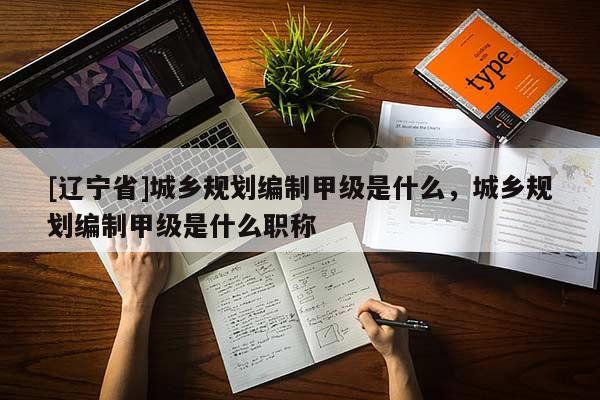 [辽宁省]城乡规划编制甲级是什么，城乡规划编制甲级是什么职称