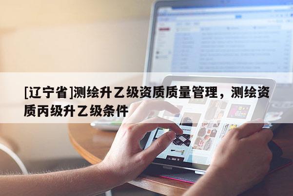 [辽宁省]测绘升乙级资质质量管理，测绘资质丙级升乙级条件