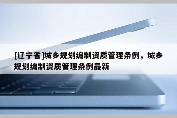 [辽宁省]城乡规划编制资质管理条例，城乡规划编制资质管理条例最新