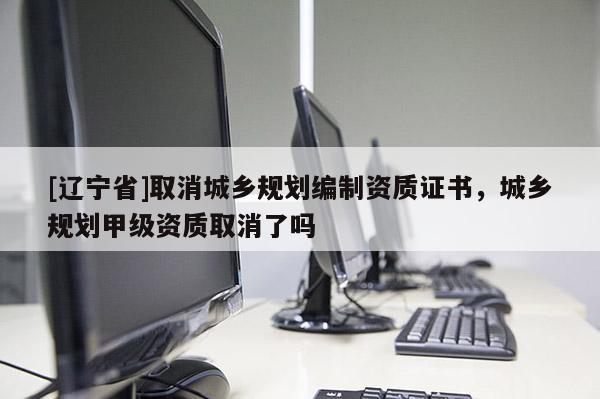 [辽宁省]取消城乡规划编制资质证书，城乡规划甲级资质取消了吗