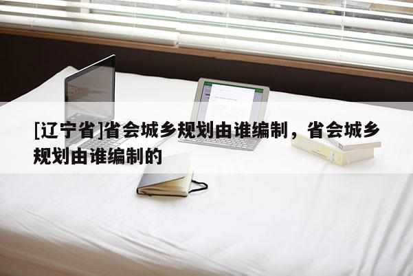 [辽宁省]省会城乡规划由谁编制，省会城乡规划由谁编制的