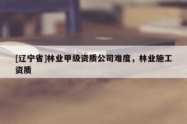 [辽宁省]林业甲级资质公司难度，林业施工资质