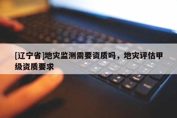 [辽宁省]地灾监测需要资质吗，地灾评估甲级资质要求