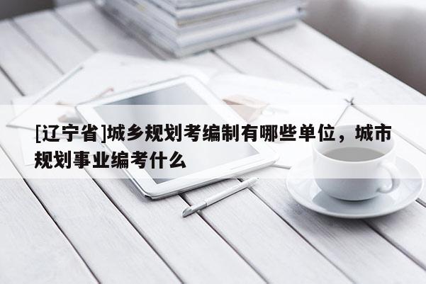 [辽宁省]城乡规划考编制有哪些单位，城市规划事业编考什么