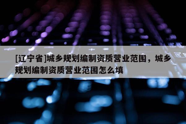 [辽宁省]城乡规划编制资质营业范围，城乡规划编制资质营业范围怎么填