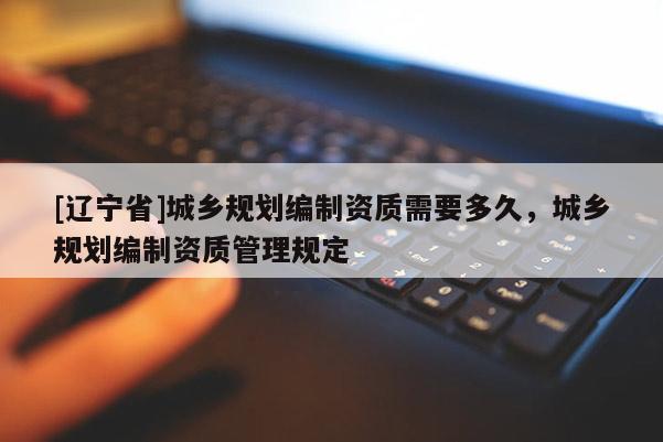 [辽宁省]城乡规划编制资质需要多久，城乡规划编制资质管理规定