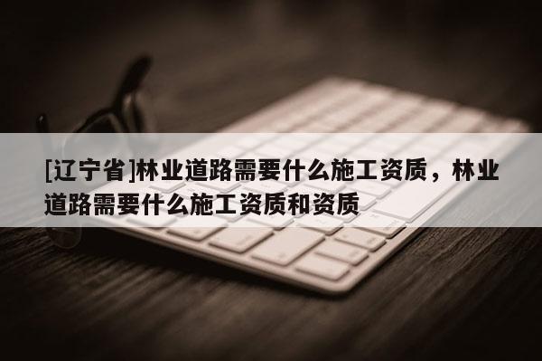 [辽宁省]林业道路需要什么施工资质，林业道路需要什么施工资质和资质