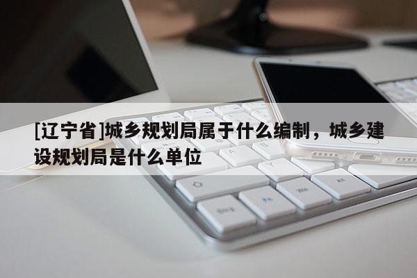 [辽宁省]城乡规划局属于什么编制，城乡建设规划局是什么单位