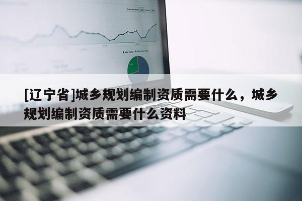 [辽宁省]城乡规划编制资质需要什么，城乡规划编制资质需要什么资料