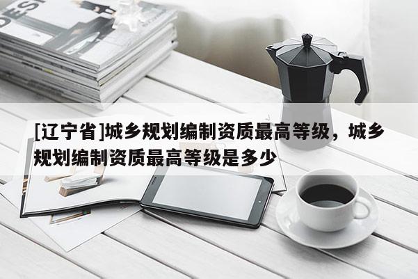 [辽宁省]城乡规划编制资质最高等级，城乡规划编制资质最高等级是多少