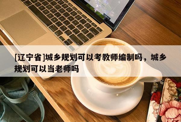 [辽宁省]城乡规划可以考教师编制吗，城乡规划可以当老师吗