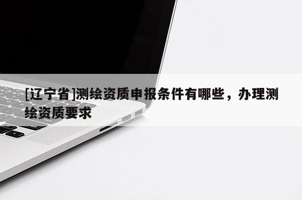 [辽宁省]测绘资质申报条件有哪些，办理测绘资质要求