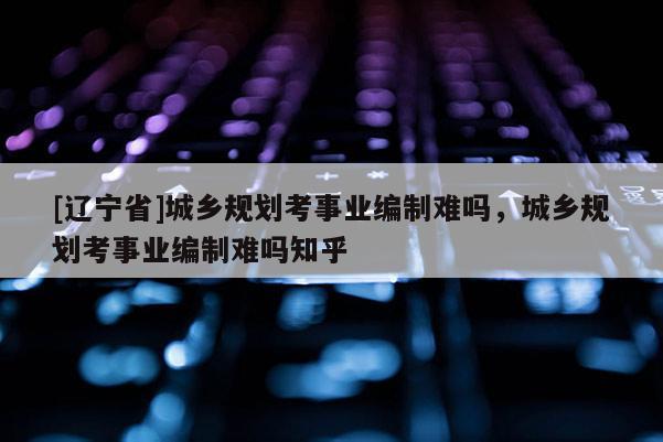 [辽宁省]城乡规划考事业编制难吗，城乡规划考事业编制难吗知乎