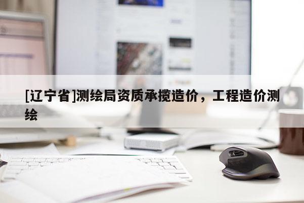 [辽宁省]测绘局资质承揽造价，工程造价测绘
