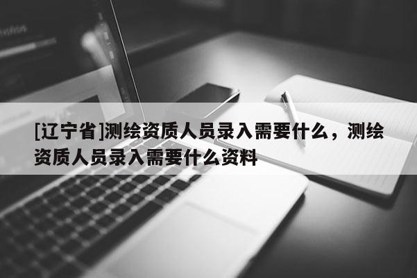 [辽宁省]测绘资质人员录入需要什么，测绘资质人员录入需要什么资料