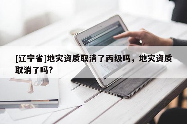 [辽宁省]地灾资质取消了丙级吗，地灾资质取消了吗?
