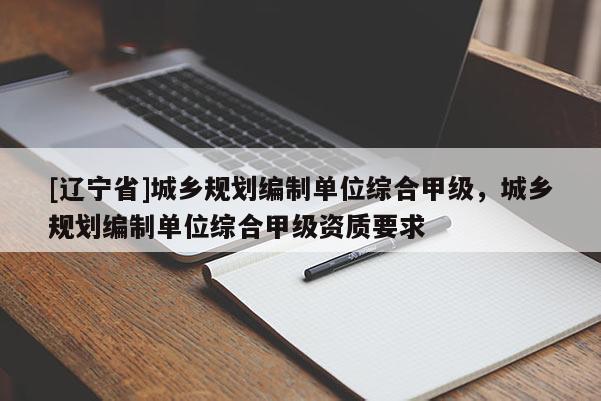 [辽宁省]城乡规划编制单位综合甲级，城乡规划编制单位综合甲级资质要求