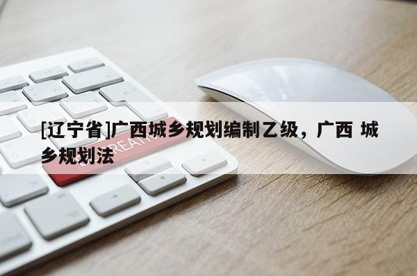 [辽宁省]广西城乡规划编制乙级，广西 城乡规划法