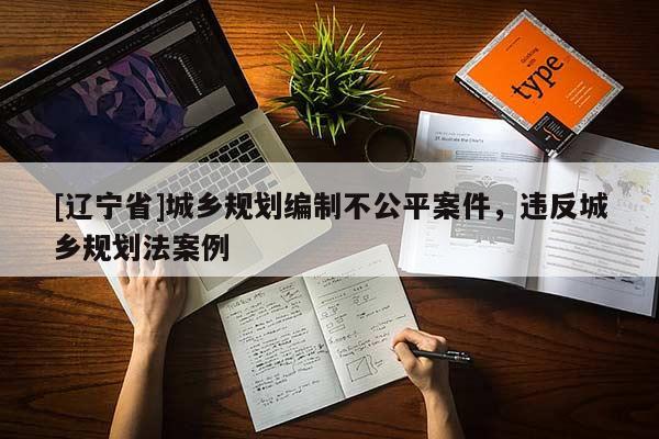 [辽宁省]城乡规划编制不公平案件，违反城乡规划法案例