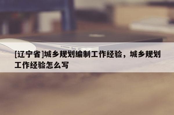 [辽宁省]城乡规划编制工作经验，城乡规划工作经验怎么写