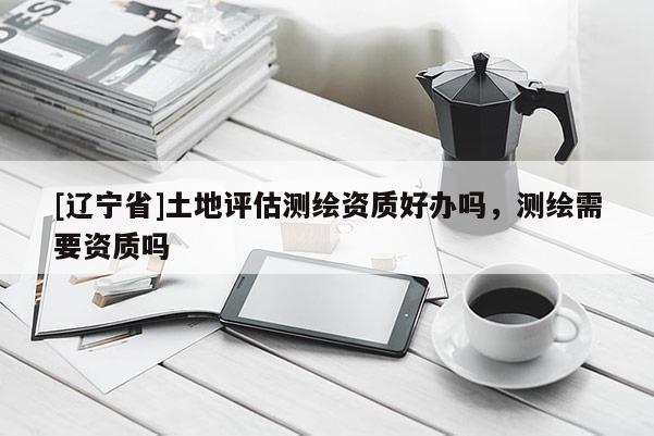 [辽宁省]土地评估测绘资质好办吗，测绘需要资质吗