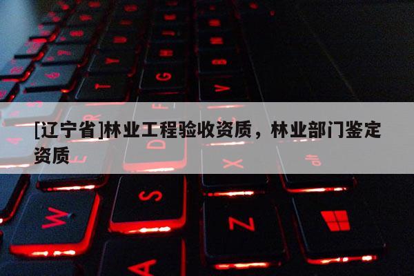 [辽宁省]林业工程验收资质，林业部门鉴定资质