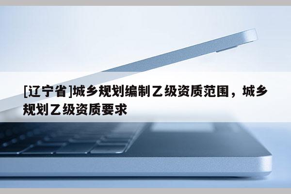 [辽宁省]城乡规划编制乙级资质范围，城乡规划乙级资质要求