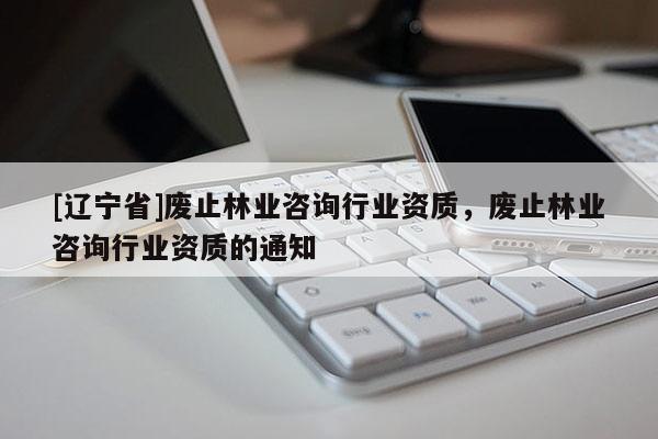 [辽宁省]废止林业咨询行业资质，废止林业咨询行业资质的通知