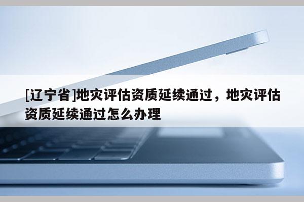 [辽宁省]地灾评估资质延续通过，地灾评估资质延续通过怎么办理