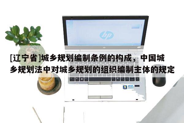 [辽宁省]城乡规划编制条例的构成，中国城乡规划法中对城乡规划的组织编制主体的规定