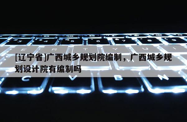 [辽宁省]广西城乡规划院编制，广西城乡规划设计院有编制吗