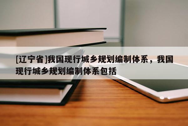 [辽宁省]我国现行城乡规划编制体系，我国现行城乡规划编制体系包括