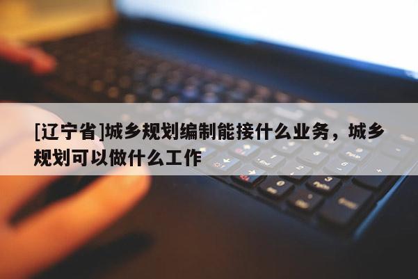 [辽宁省]城乡规划编制能接什么业务，城乡规划可以做什么工作