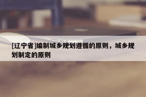 [辽宁省]编制城乡规划遵循的原则，城乡规划制定的原则