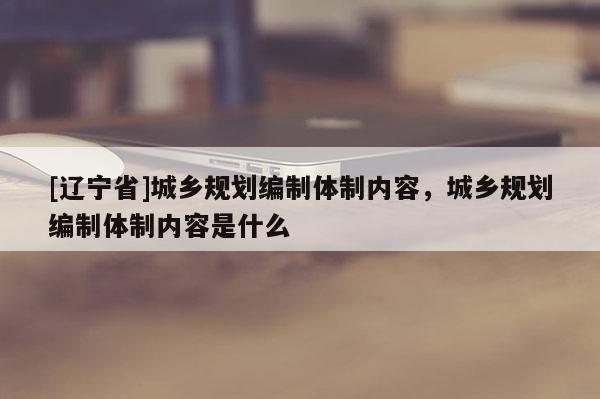 [辽宁省]城乡规划编制体制内容，城乡规划编制体制内容是什么