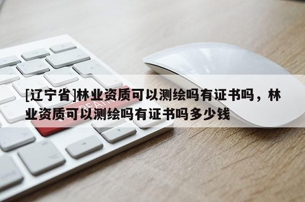 [辽宁省]林业资质可以测绘吗有证书吗，林业资质可以测绘吗有证书吗多少钱
