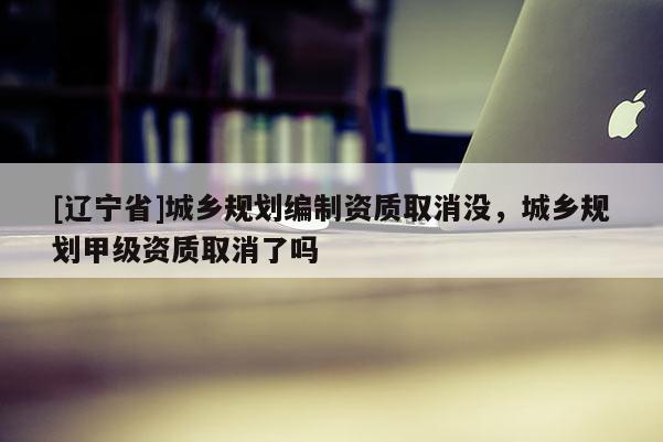 [辽宁省]城乡规划编制资质取消没，城乡规划甲级资质取消了吗