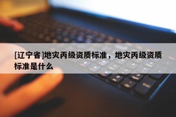 [辽宁省]地灾丙级资质标准，地灾丙级资质标准是什么