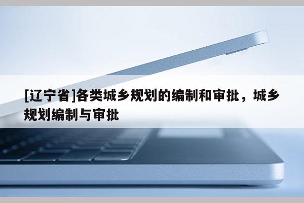 [辽宁省]各类城乡规划的编制和审批，城乡规划编制与审批