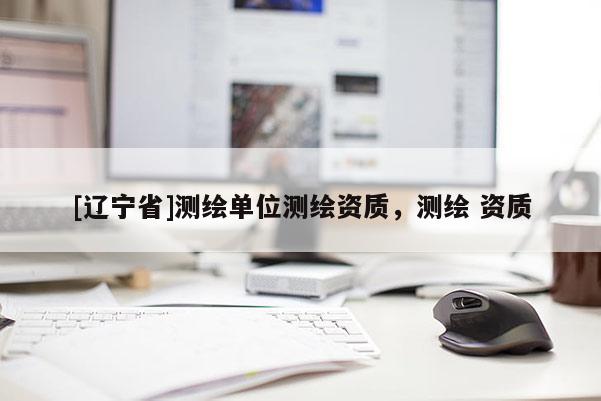 [辽宁省]测绘单位测绘资质，测绘 资质